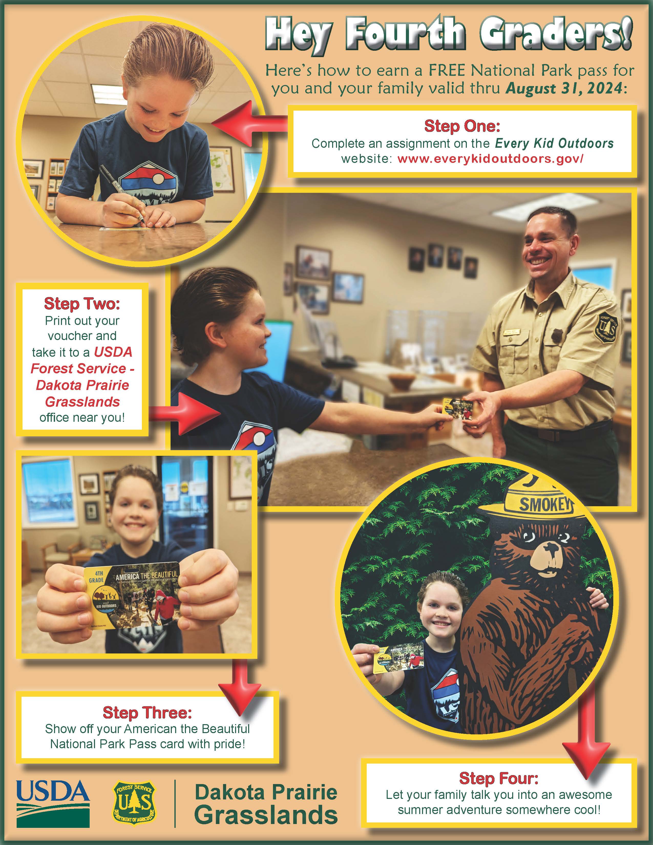 A flyer that states: Hey Fourth Graders! Here’s how to earn a FREE National Park pass for you and your family valid thru August 31, 2024: Step One:
Complete an assignment on the Every Kid Outdoors website: www.everykidoutdoors.gov/ Step Two:
Print out your voucher and take it to a USDA Forest Service - Dakota Prairie Grasslands office near you! Step Three: Show off your American the Beautiful National Park Pass card with pride! Step Four: Let your family talk you into an awesome summer adventure somewhere cool! Dakota Prairie Grasslands. USDA and Forest Service Logos.
