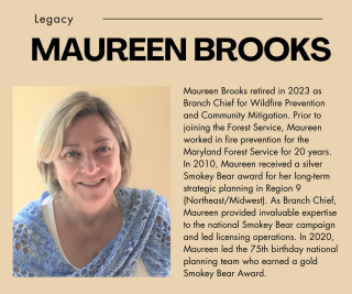 Photo: Maureen Brooks. Text: Maureen Brooks retired in 2023 as branch chief for wildfire prevention & community mitigation. Prior to joining the Forest Service, she worked in fire prevention for the MD Forest Service for 20 years. In 2010, she received a silver Smokey Bear award for her long-term planning in region 9 (Northeast/Midwest). As branch chief, she provided invaluable expertise to the national Smokey Bear campaign & led licensing operations. She led the gold-winning 75th birthday national team.